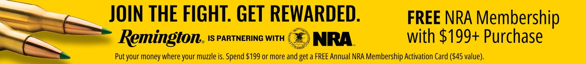 Join the Fight. Get Rewarded. Remington is partnering with NRA. Put our money where your muzzle is. Spend $199 or more and get a FREE Annual NRA Membership Activation Card ($45 value).; Remington cartridges on a yellow background;